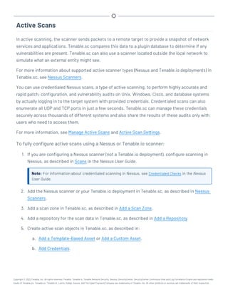 Active Scans
In active scanning, the scanner sends packets to a remote target to provide a snapshot of network
services and applications. Tenable.sc compares this data to a plugin database to determine if any
vulnerabilities are present. Tenable.sc can also use a scanner located outside the local network to
simulate what an external entity might see.
For more information about supported active scanner types (Nessus and Tenable.io deployments) in
Tenable.sc, see Nessus Scanners.
You can use credentialed Nessus scans, a type of active scanning, to perform highly accurate and
rapid patch, configuration, and vulnerability audits on Unix, Windows, Cisco, and database systems
by actually logging in to the target system with provided credentials. Credentialed scans can also
enumerate all UDP and TCP ports in just a few seconds. Tenable.sc can manage these credentials
securely across thousands of different systems and also share the results of these audits only with
users who need to access them.
For more information, see Manage Active Scans and Active Scan Settings.
To fully configure active scans using a Nessus or Tenable.io scanner:
1. If you are configuring a Nessus scanner (not a Tenable.io deployment), configure scanning in
Nessus, as described in Scans in the Nessus User Guide.
Note: For information about credentialed scanning in Nessus, see Credentialed Checks in the Nessus
User Guide.
2. Add the Nessus scanner or your Tenable.io deployment in Tenable.sc, as described in Nessus
Scanners.
3. Add a scan zone in Tenable.sc, as described in Add a Scan Zone.
4. Add a repository for the scan data in Tenable.sc, as described in Add a Repository.
5. Create active scan objects in Tenable.sc, as described in:
a. Add a Template-Based Asset or Add a Custom Asset.
b. Add Credentials.
Copyright © 2022 Tenable, Inc. All rights reserved. Tenable, Tenable.io, Tenable Network Security, Nessus, SecurityCenter, SecurityCenter Continuous View and Log Correlation Engine are registered trade-
marks of Tenable,Inc. Tenable.sc, Tenable.ot, Lumin, Indegy, Assure, and The Cyber Exposure Company are trademarks of Tenable, Inc. All other products or services are trademarks of their respective
 