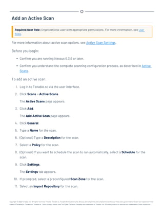 Add an Active Scan
Required User Role: Organizational user with appropriate permissions. For more information, see User
Roles.
For more information about active scan options, see Active Scan Settings.
Before you begin:
l Confirm you are running Nessus 6.3.6 or later.
l Confirm you understand the complete scanning configuration process, as described in Active
Scans.
To add an active scan:
1. Log in to Tenable.sc via the user interface.
2. Click Scans > Active Scans.
The Active Scans page appears.
3. Click Add.
The Add Active Scan page appears.
4. Click General.
5. Type a Name for the scan.
6. (Optional) Type a Description for the scan.
7. Select a Policy for the scan.
8. (Optional) If you want to schedule the scan to run automatically, select a Schedule for the
scan.
9. Click Settings.
The Settings tab appears.
10. If prompted, select a preconfigured Scan Zone for the scan.
11. Select an Import Repository for the scan.
Copyright © 2022 Tenable, Inc. All rights reserved. Tenable, Tenable.io, Tenable Network Security, Nessus, SecurityCenter, SecurityCenter Continuous View and Log Correlation Engine are registered trade-
marks of Tenable,Inc. Tenable.sc, Tenable.ot, Lumin, Indegy, Assure, and The Cyber Exposure Company are trademarks of Tenable, Inc. All other products or services are trademarks of their respective
 