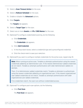 12. Select a Scan Timeout Action for the scan.
13. Select a Rollover Schedule for the scan.
14. Enable or disable the Advanced options.
15. Click Targets.
The Targets tab appears.
16. Select a Target Type for the scan.
17. Select one or more Assets and IPs / DNS Names for the scan.
18. (Optional) To configure credentialed scanning, do the following:
a. Click Credentials.
The Credentials tab appears.
b. Click Add Credential.
c. In the drop-down boxes, select a credential type and a preconfigured credential.
d. Click the check mark to save your selection.
19. (Optional) If you want to configure multiple credentials for the active scan, repeat step 19.
Note: When running an active scan, Tenable.sc attempts authentication using the newest
credentials added by an Administrator user. If the newest Administrator-added credentials
do not match, Tenable.sc attempts authentication with older Administrator-added cre-
dentials.
Then, if no Administrator-added credentials match, Tenable.sc attempts to authenticate
using the newest credentials added by an organizational user. If the newest organizational
user-added credentials do not match, Tenable.sc attempts authentication with older
organizational user-added credentials.
If no credentials match, the scan runs without credentialed access.
20. (Optional) To configure post-scan options, do the following:
a. Click Post Scan.
The Post Scan tab appears.
Copyright © 2022 Tenable, Inc. All rights reserved. Tenable, Tenable.io, Tenable Network Security, Nessus, SecurityCenter, SecurityCenter Continuous View and Log Correlation Engine are registered trade-
marks of Tenable,Inc. Tenable.sc, Tenable.ot, Lumin, Indegy, Assure, and The Cyber Exposure Company are trademarks of Tenable, Inc. All other products or services are trademarks of their respective
 
