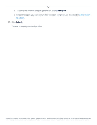 b. To configure automatic report generation, click Add Report.
c. Select the report you want to run after the scan completes, as described in Add a Report
to a Scan.
21. Click Submit.
Tenable.sc saves your configuration.
Copyright © 2022 Tenable, Inc. All rights reserved. Tenable, Tenable.io, Tenable Network Security, Nessus, SecurityCenter, SecurityCenter Continuous View and Log Correlation Engine are registered trade-
marks of Tenable,Inc. Tenable.sc, Tenable.ot, Lumin, Indegy, Assure, and The Cyber Exposure Company are trademarks of Tenable, Inc. All other products or services are trademarks of their respective
 