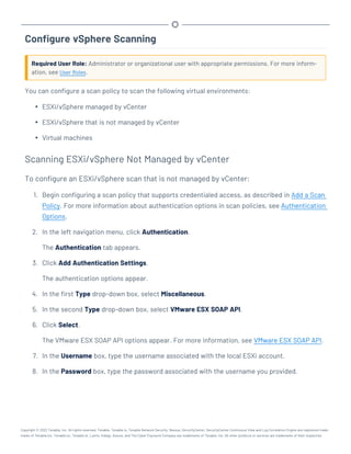 Configure vSphere Scanning
Required User Role: Administrator or organizational user with appropriate permissions. For more inform-
ation, see User Roles.
You can configure a scan policy to scan the following virtual environments:
l ESXi/vSphere managed by vCenter
l ESXi/vSphere that is not managed by vCenter
l Virtual machines
Scanning ESXi/vSphere Not Managed by vCenter
To configure an ESXi/vSphere scan that is not managed by vCenter:
1. Begin configuring a scan policy that supports credentialed access, as described in Add a Scan
Policy. For more information about authentication options in scan policies, see Authentication
Options.
2. In the left navigation menu, click Authentication.
The Authentication tab appears.
3. Click Add Authentication Settings.
The authentication options appear.
4. In the first Type drop-down box, select Miscellaneous.
5. In the second Type drop-down box, select VMware ESX SOAP API.
6. Click Select.
The VMware ESX SOAP API options appear. For more information, see VMware ESX SOAP API.
7. In the Username box, type the username associated with the local ESXi account.
8. In the Password box, type the password associated with the username you provided.
Copyright © 2022 Tenable, Inc. All rights reserved. Tenable, Tenable.io, Tenable Network Security, Nessus, SecurityCenter, SecurityCenter Continuous View and Log Correlation Engine are registered trade-
marks of Tenable,Inc. Tenable.sc, Tenable.ot, Lumin, Indegy, Assure, and The Cyber Exposure Company are trademarks of Tenable, Inc. All other products or services are trademarks of their respective
 
