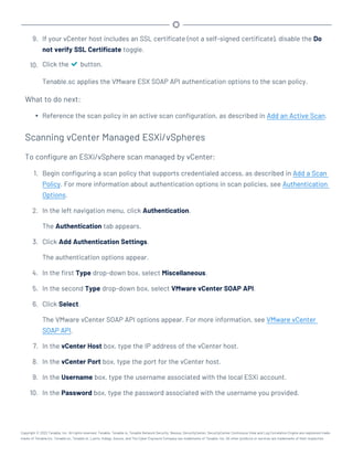 9. If your vCenter host includes an SSL certificate (not a self-signed certificate), disable the Do
not verify SSL Certificate toggle.
10. Click the button.
Tenable.sc applies the VMware ESX SOAP API authentication options to the scan policy.
What to do next:
l Reference the scan policy in an active scan configuration, as described in Add an Active Scan.
Scanning vCenter Managed ESXi/vSpheres
To configure an ESXi/vSphere scan managed by vCenter:
1. Begin configuring a scan policy that supports credentialed access, as described in Add a Scan
Policy. For more information about authentication options in scan policies, see Authentication
Options.
2. In the left navigation menu, click Authentication.
The Authentication tab appears.
3. Click Add Authentication Settings.
The authentication options appear.
4. In the first Type drop-down box, select Miscellaneous.
5. In the second Type drop-down box, select VMware vCenter SOAP API.
6. Click Select.
The VMware vCenter SOAP API options appear. For more information, see VMware vCenter
SOAP API.
7. In the vCenter Host box, type the IP address of the vCenter host.
8. In the vCenter Port box, type the port for the vCenter host.
9. In the Username box, type the username associated with the local ESXi account.
10. In the Password box, type the password associated with the username you provided.
Copyright © 2022 Tenable, Inc. All rights reserved. Tenable, Tenable.io, Tenable Network Security, Nessus, SecurityCenter, SecurityCenter Continuous View and Log Correlation Engine are registered trade-
marks of Tenable,Inc. Tenable.sc, Tenable.ot, Lumin, Indegy, Assure, and The Cyber Exposure Company are trademarks of Tenable, Inc. All other products or services are trademarks of their respective
 