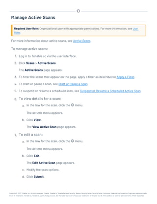 Manage Active Scans
Required User Role: Organizational user with appropriate permissions. For more information, see User
Roles.
For more information about active scans, see Active Scans.
To manage active scans:
1. Log in to Tenable.sc via the user interface.
2. Click Scans > Active Scans.
The Active Scans page appears.
3. To filter the scans that appear on the page, apply a filter as described in Apply a Filter.
4. To start or pause a scan, see Start or Pause a Scan.
5. To suspend or resume a scheduled scan, see Suspend or Resume a Scheduled Active Scan.
6. To view details for a scan:
a. In the row for the scan, click the menu.
The actions menu appears.
b. Click View.
The View Active Scan page appears.
7. To edit a scan:
a. In the row for the scan, click the menu.
The actions menu appears.
b. Click Edit.
The Edit Active Scan page appears.
c. Modify the scan options.
d. Click Submit.
Copyright © 2022 Tenable, Inc. All rights reserved. Tenable, Tenable.io, Tenable Network Security, Nessus, SecurityCenter, SecurityCenter Continuous View and Log Correlation Engine are registered trade-
marks of Tenable,Inc. Tenable.sc, Tenable.ot, Lumin, Indegy, Assure, and The Cyber Exposure Company are trademarks of Tenable, Inc. All other products or services are trademarks of their respective
 
