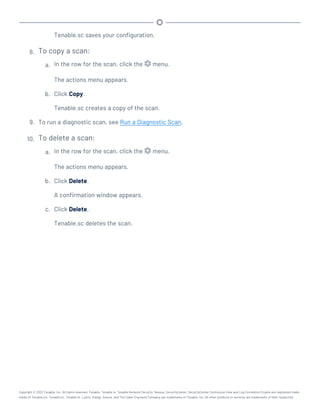 Tenable.sc saves your configuration.
8. To copy a scan:
a. In the row for the scan, click the menu.
The actions menu appears.
b. Click Copy.
Tenable.sc creates a copy of the scan.
9. To run a diagnostic scan, see Run a Diagnostic Scan.
10. To delete a scan:
a. In the row for the scan, click the menu.
The actions menu appears.
b. Click Delete.
A confirmation window appears.
c. Click Delete.
Tenable.sc deletes the scan.
Copyright © 2022 Tenable, Inc. All rights reserved. Tenable, Tenable.io, Tenable Network Security, Nessus, SecurityCenter, SecurityCenter Continuous View and Log Correlation Engine are registered trade-
marks of Tenable,Inc. Tenable.sc, Tenable.ot, Lumin, Indegy, Assure, and The Cyber Exposure Company are trademarks of Tenable, Inc. All other products or services are trademarks of their respective
 