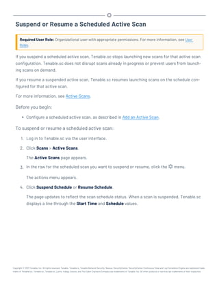 Suspend or Resume a Scheduled Active Scan
Required User Role: Organizational user with appropriate permissions. For more information, see User
Roles.
If you suspend a scheduled active scan, Tenable.sc stops launching new scans for that active scan
configuration. Tenable.sc does not disrupt scans already in progress or prevent users from launch-
ing scans on demand.
If you resume a suspended active scan, Tenable.sc resumes launching scans on the schedule con-
figured for that active scan.
For more information, see Active Scans.
Before you begin:
l Configure a scheduled active scan, as described in Add an Active Scan.
To suspend or resume a scheduled active scan:
1. Log in to Tenable.sc via the user interface.
2. Click Scans > Active Scans.
The Active Scans page appears.
3. In the row for the scheduled scan you want to suspend or resume, click the menu.
The actions menu appears.
4. Click Suspend Schedule or Resume Schedule.
The page updates to reflect the scan schedule status. When a scan is suspended, Tenable.sc
displays a line through the Start Time and Schedule values.
Copyright © 2022 Tenable, Inc. All rights reserved. Tenable, Tenable.io, Tenable Network Security, Nessus, SecurityCenter, SecurityCenter Continuous View and Log Correlation Engine are registered trade-
marks of Tenable,Inc. Tenable.sc, Tenable.ot, Lumin, Indegy, Assure, and The Cyber Exposure Company are trademarks of Tenable, Inc. All other products or services are trademarks of their respective
 