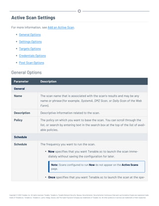 Active Scan Settings
For more information, see Add an Active Scan.
l General Options
l Settings Options
l Targets Options
l Credentials Options
l Post Scan Options
General Options
Parameter Description
General
Name The scan name that is associated with the scan’s results and may be any
name or phrase (for example, SystemA, DMZ Scan, or Daily Scan of the Web
Farm).
Description Descriptive information related to the scan.
Policy The policy on which you want to base the scan. You can scroll through the
list, or search by entering text in the search box at the top of the list of avail-
able policies.
Schedule
Schedule The frequency you want to run the scan.
l Now specifies that you want Tenable.sc to launch the scan imme-
diately without saving the configuration for later.
Note: Scans configured to run Now do not appear on the Active Scans
page.
l Once specifies that you want Tenable.sc to launch the scan at the spe-
Copyright © 2022 Tenable, Inc. All rights reserved. Tenable, Tenable.io, Tenable Network Security, Nessus, SecurityCenter, SecurityCenter Continuous View and Log Correlation Engine are registered trade-
marks of Tenable,Inc. Tenable.sc, Tenable.ot, Lumin, Indegy, Assure, and The Cyber Exposure Company are trademarks of Tenable, Inc. All other products or services are trademarks of their respective
 