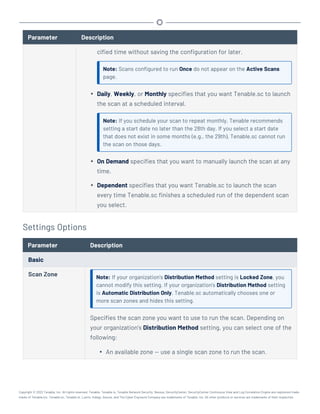 Parameter Description
cified time without saving the configuration for later.
Note: Scans configured to run Once do not appear on the Active Scans
page.
l Daily, Weekly, or Monthly specifies that you want Tenable.sc to launch
the scan at a scheduled interval.
Note: If you schedule your scan to repeat monthly, Tenable recommends
setting a start date no later than the 28th day. If you select a start date
that does not exist in some months (e.g., the 29th), Tenable.sc cannot run
the scan on those days.
l On Demand specifies that you want to manually launch the scan at any
time.
l Dependent specifies that you want Tenable.sc to launch the scan
every time Tenable.sc finishes a scheduled run of the dependent scan
you select.
Settings Options
Parameter Description
Basic
Scan Zone Note: If your organization's Distribution Method setting is Locked Zone, you
cannot modify this setting. If your organization's Distribution Method setting
is Automatic Distribution Only, Tenable.sc automatically chooses one or
more scan zones and hides this setting.
Specifies the scan zone you want to use to run the scan. Depending on
your organization's Distribution Method setting, you can select one of the
following:
l An available zone — use a single scan zone to run the scan.
Copyright © 2022 Tenable, Inc. All rights reserved. Tenable, Tenable.io, Tenable Network Security, Nessus, SecurityCenter, SecurityCenter Continuous View and Log Correlation Engine are registered trade-
marks of Tenable,Inc. Tenable.sc, Tenable.ot, Lumin, Indegy, Assure, and The Cyber Exposure Company are trademarks of Tenable, Inc. All other products or services are trademarks of their respective
 