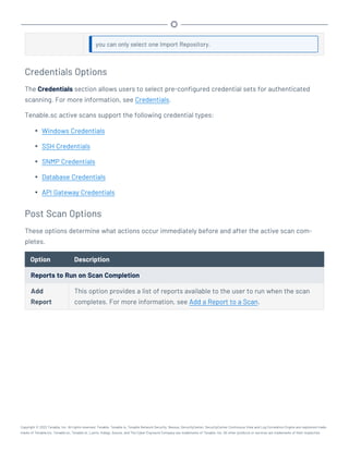you can only select one Import Repository.
Credentials Options
The Credentials section allows users to select pre-configured credential sets for authenticated
scanning. For more information, see Credentials.
Tenable.sc active scans support the following credential types:
l Windows Credentials
l SSH Credentials
l SNMP Credentials
l Database Credentials
l API Gateway Credentials
Post Scan Options
These options determine what actions occur immediately before and after the active scan com-
pletes.
Option Description
Reports to Run on Scan Completion
Add
Report
This option provides a list of reports available to the user to run when the scan
completes. For more information, see Add a Report to a Scan.
Copyright © 2022 Tenable, Inc. All rights reserved. Tenable, Tenable.io, Tenable Network Security, Nessus, SecurityCenter, SecurityCenter Continuous View and Log Correlation Engine are registered trade-
marks of Tenable,Inc. Tenable.sc, Tenable.ot, Lumin, Indegy, Assure, and The Cyber Exposure Company are trademarks of Tenable, Inc. All other products or services are trademarks of their respective
 
