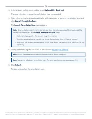 3. In the analysis tools drop-down box, select Vulnerability Detail List.
The page refreshes to show the analysis tool view you selected.
4. Right-click the row for the vulnerability for which you want to launch a remediation scan and
click Launch Remediation Scan.
The Launch Remediation Scan page appears.
Note: A remediation scan inherits certain settings from the vulnerability or vulnerability
instance you selected. The Launch Remediation Scan page:
l Automatically populates the relevant plugin information.
l Provides an editable scan name in the format "Remediation Scan of Plugin # number".
l Populates the target IP address based on the asset where the previous scan identified the vul-
nerability.
5. Configure the settings for the scan, as described in Active Scan Settings.
Note: You do not need to associate the remediation scan with a scan policy.
Note: You cannot schedule a remediation scan. The scan launches as soon as you submit it.
6. Click Submit.
Tenable.sc launches the remediation scan.
Copyright © 2022 Tenable, Inc. All rights reserved. Tenable, Tenable.io, Tenable Network Security, Nessus, SecurityCenter, SecurityCenter Continuous View and Log Correlation Engine are registered trade-
marks of Tenable,Inc. Tenable.sc, Tenable.ot, Lumin, Indegy, Assure, and The Cyber Exposure Company are trademarks of Tenable, Inc. All other products or services are trademarks of their respective
 
