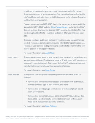 In addition to base audits, you can create customized audits for the par-
ticular requirements of any organization. You can upload customized audits
into Tenable.sc and make them available to anyone performing configuration
audits within an organization.
You can upload and use NIST SCAP files in the same manner as an audit file.
Navigate to NIST’s SCAP website (http://scap.nist.gov) and under the SCAP
Content section, download the desired SCAP security checklist zip file. You
can then upload the file to Tenable.sc and select it for use in Nessus scan
jobs.
Once you configure audit scan policies in Tenable.sc, you can use them as
needed. Tenable.sc can also perform audits intended for specific assets. A
Tenable.sc user can use audit policies and asset lists to determine the com-
pliance posture of any specified asset.
For more information, see Audit Files.
scan zones Scan zones represent areas of your network that you want to target in an act-
ive scan, associating an IP address or range of IP addresses with one or more
scanners in your deployment. Scan zones define the IP address ranges asso-
ciated with the scanner along with organizational access.
For more information, see Scan Zones.
scan policies Scan policies contain options related to performing an active scan. For
example:
l Options that control technical aspects of the scan such as timeouts,
number of hosts, type of port scanner, and more.
l Options that provide plugin family-based or individual plugin-based
scan specifications.
l Options that control compliance policy checks (Windows, Linux, Data-
base, etc.), report verbosity, service detection scan settings, audit
files, patch management systems, and more.
For more information, see Scan Policies.
Copyright © 2022 Tenable, Inc. All rights reserved. Tenable, Tenable.io, Tenable Network Security, Nessus, SecurityCenter, SecurityCenter Continuous View and Log Correlation Engine are registered trade-
marks of Tenable,Inc. Tenable.sc, Tenable.ot, Lumin, Indegy, Assure, and The Cyber Exposure Company are trademarks of Tenable, Inc. All other products or services are trademarks of their respective
 