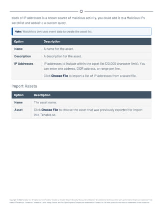block of IP addresses is a known source of malicious activity, you could add it to a Malicious IPs
watchlist and added to a custom query.
Note: Watchlists only uses event data to create the asset list.
Option Description
Name A name for the asset.
Description A description for the asset.
IP Addresses IP addresses to include within the asset list (20,000 character limit). You
can enter one address, CIDR address, or range per line.
Click Choose File to import a list of IP addresses from a saved file.
Import Assets
Option Description
Name The asset name.
Asset Click Choose File to choose the asset that was previously exported for import
into Tenable.sc.
Copyright © 2022 Tenable, Inc. All rights reserved. Tenable, Tenable.io, Tenable Network Security, Nessus, SecurityCenter, SecurityCenter Continuous View and Log Correlation Engine are registered trade-
marks of Tenable,Inc. Tenable.sc, Tenable.ot, Lumin, Indegy, Assure, and The Cyber Exposure Company are trademarks of Tenable, Inc. All other products or services are trademarks of their respective
 