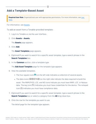 Add a Template-Based Asset
Required User Role: Organizational user with appropriate permissions. For more information, see User
Roles.
For information, see Assets.
To add an asset from a Tenable-provided template:
1. Log in to Tenable.sc via the user interface.
2. Click Assets > Assets.
The Assets page appears.
3. Click Add.
The Asset Templates page appears.
4. (Optional) If you want to search for a specific asset template, type a search phrase in the
Search Templates box.
5. In the Common section, click a template type.
The Add Asset Template page for the template type appears.
6. View the available templates.
l The four square icon ( ) on the left side indicates a collection of several assets.
l The data icons ( ) on the right side indicate the data required to build the
asset. The NNM (PVS), LCE, and NS icons indicate you must have NNM, LCE, or Nessus
data. The key icon ( ) indicates you must have credentials for the device. The notepad
icon ( ) indicates you must have compliance data.
7. (Optional) If you want to search for a specific asset template, type a search phrase in the
Search Templates box or select a category from the All drop-down box.
8. Click the row for the template you want to use.
The detail page for the template type appears.
Copyright © 2022 Tenable, Inc. All rights reserved. Tenable, Tenable.io, Tenable Network Security, Nessus, SecurityCenter, SecurityCenter Continuous View and Log Correlation Engine are registered trade-
marks of Tenable,Inc. Tenable.sc, Tenable.ot, Lumin, Indegy, Assure, and The Cyber Exposure Company are trademarks of Tenable, Inc. All other products or services are trademarks of their respective
 