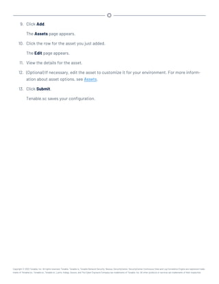 9. Click Add.
The Assets page appears.
10. Click the row for the asset you just added.
The Edit page appears.
11. View the details for the asset.
12. (Optional) If necessary, edit the asset to customize it for your environment. For more inform-
ation about asset options, see Assets.
13. Click Submit.
Tenable.sc saves your configuration.
Copyright © 2022 Tenable, Inc. All rights reserved. Tenable, Tenable.io, Tenable Network Security, Nessus, SecurityCenter, SecurityCenter Continuous View and Log Correlation Engine are registered trade-
marks of Tenable,Inc. Tenable.sc, Tenable.ot, Lumin, Indegy, Assure, and The Cyber Exposure Company are trademarks of Tenable, Inc. All other products or services are trademarks of their respective
 