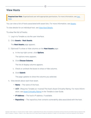 View Hosts
Required User Role: Organizational user with appropriate permissions. For more information, see User
Roles.
You can view a list of hosts associated with asset lists. For more information, see Assets.
To view details for an individual host, see View Host Details.
To view the list of hosts:
1. Log in to Tenable.sc via the user interface.
2. Click Assets > Host Assets.
The Host Assets page appears.
3. (Optional) To show or hide columns on the Host Assets page:
a. In the top right corner, click Options.
The options menu appears.
b. Click Choose Columns.
The list of display columns appears.
c. Check or uncheck the boxes to show or hide columns.
d. Click Submit.
The page updates to show the columns you selected.
4. View details about each host asset.
l Name — The name of the host.
l ACR— (Requires Tenable.sc+ license) The host's Asset Criticality Rating. For more inform-
ation, see Asset Criticality Rating in the Tenable.io User Guide.
l IP Address — The host's IP address, if available.
l Repository — The repository that contains vulnerability data associated with the host.
Copyright © 2022 Tenable, Inc. All rights reserved. Tenable, Tenable.io, Tenable Network Security, Nessus, SecurityCenter, SecurityCenter Continuous View and Log Correlation Engine are registered trade-
marks of Tenable,Inc. Tenable.sc, Tenable.ot, Lumin, Indegy, Assure, and The Cyber Exposure Company are trademarks of Tenable, Inc. All other products or services are trademarks of their respective
 