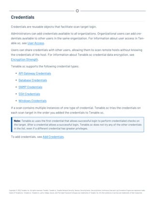 Credentials
Credentials are reusable objects that facilitate scan target login.
Administrators can add credentials available to all organizations. Organizational users can add cre-
dentials available to other users in the same organization. For information about user access in Ten-
able.sc, see User Access.
Users can share credentials with other users, allowing them to scan remote hosts without knowing
the credentials of the host. For information about Tenable.sc credential data encryption, see
Encryption Strength.
Tenable.sc supports the following credential types:
l API Gateway Credentials
l Database Credentials
l SNMP Credentials
l SSH Credentials
l Windows Credentials
If a scan contains multiple instances of one type of credential, Tenable.sc tries the credentials on
each scan target in the order you added the credentials to Tenable.sc.
Note: Tenable.sc uses the first credential that allows successful login to perform credentialed checks on
the target. After a credential allows a successful login, Tenable.sc does not try any of the other credentials
in the list, even if a different credential has greater privileges.
To add credentials, see Add Credentials.
Copyright © 2022 Tenable, Inc. All rights reserved. Tenable, Tenable.io, Tenable Network Security, Nessus, SecurityCenter, SecurityCenter Continuous View and Log Correlation Engine are registered trade-
marks of Tenable,Inc. Tenable.sc, Tenable.ot, Lumin, Indegy, Assure, and The Cyber Exposure Company are trademarks of Tenable, Inc. All other products or services are trademarks of their respective
 