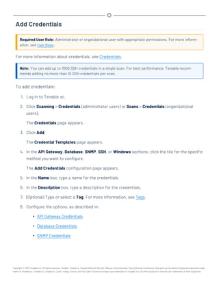 Add Credentials
Required User Role: Administrator or organizational user with appropriate permissions. For more inform-
ation, see User Roles.
For more information about credentials, see Credentials.
Note: You can add up to 1000 SSH credentials in a single scan. For best performance, Tenable recom-
mends adding no more than 10 SSH credentials per scan.
To add credentials:
1. Log in to Tenable.sc.
2. Click Scanning > Credentials (administrator users) or Scans > Credentials (organizational
users).
The Credentials page appears.
3. Click Add.
The Credential Templates page appears.
4. In the API Gateway, Database, SNMP, SSH, or Windows sections, click the tile for the specific
method you want to configure.
The Add Credentials configuration page appears.
5. In the Name box, type a name for the credentials.
6. In the Description box, type a description for the credentials.
7. (Optional) Type or select a Tag. For more information, see Tags.
8. Configure the options, as described in:
l API Gateway Credentials
l Database Credentials
l SNMP Credentials
Copyright © 2022 Tenable, Inc. All rights reserved. Tenable, Tenable.io, Tenable Network Security, Nessus, SecurityCenter, SecurityCenter Continuous View and Log Correlation Engine are registered trade-
marks of Tenable,Inc. Tenable.sc, Tenable.ot, Lumin, Indegy, Assure, and The Cyber Exposure Company are trademarks of Tenable, Inc. All other products or services are trademarks of their respective
 