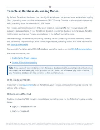 Tenable.sc Database Journaling Modes
By default, Tenable.sc databases that can significantly impact performance use write-ahead logging
(WAL) journaling mode. All other databases use DELETE mode. Tenable.sc also supports converting
WAL journaling mode databases to DELETE mode.
For Tenable.sc installations where WAL is not enabled, enabling WAL may resolve issues with
excessive database locks. If your Tenable.sc does not experience database locking issues, Tenable
recommends leaving your Tenable.sc databases in the default journaling mode.
Tenable strongly recommends performing a backup before converting database journaling modes
and performing regular backups after converting database journaling modes. For more information,
see Backup and Restore.
For general information about SQLite3 database journaling modes, see the SQLite3 documentation.
For more information, see:
l Enable Write-Ahead Logging
l Disable Write-Ahead Logging
Note: If you previously converted one or more Tenable.sc databases to WAL journaling mode without using
the convertDatabaseMode.php script, you must use the convertDatabaseMode.php script to ensure
your Tenable.sc databases are fully converted to WAL journaling mode.
WAL Requirements
In addition to the requirements to run Tenable.sc, your Tenable.sc installation must be running Ten-
able.sc 5.19.x or later.
Databases Affected
Enabling or disabling WAL converts the database journaling mode for the following Tenable.sc data-
bases:
l /opt/sc/application.db
l /opt/sc/hosts.db
Copyright © 2022 Tenable, Inc. All rights reserved. Tenable, Tenable.io, Tenable Network Security, Nessus, SecurityCenter, SecurityCenter Continuous View and Log Correlation Engine are registered trade-
marks of Tenable,Inc. Tenable.sc, Tenable.ot, Lumin, Indegy, Assure, and The Cyber Exposure Company are trademarks of Tenable, Inc. All other products or services are trademarks of their respective
 