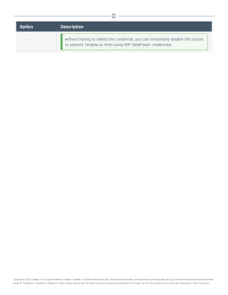 Option Description
without having to delete the credential, you can temporarily disable this option
to prevent Tenable.sc from using IBM DataPower credentials.
Copyright © 2022 Tenable, Inc. All rights reserved. Tenable, Tenable.io, Tenable Network Security, Nessus, SecurityCenter, SecurityCenter Continuous View and Log Correlation Engine are registered trade-
marks of Tenable,Inc. Tenable.sc, Tenable.ot, Lumin, Indegy, Assure, and The Cyber Exposure Company are trademarks of Tenable, Inc. All other products or services are trademarks of their respective
 