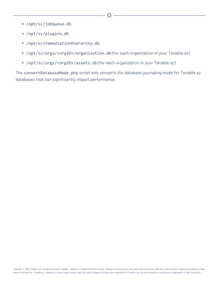 l /opt/sc/jobqueue.db
l /opt/sc/plugins.db
l /opt/sc/remediationHierarchy.db
l /opt/sc/orgs/<orgID>/organization.db (for each organization in your Tenable.sc)
l /opt/sc/orgs/<orgID>/assets.db (for each organization in your Tenable.sc)
The convertDatabaseMode.php script only converts the database journaling mode for Tenable.sc
databases that can significantly impact performance.
Copyright © 2022 Tenable, Inc. All rights reserved. Tenable, Tenable.io, Tenable Network Security, Nessus, SecurityCenter, SecurityCenter Continuous View and Log Correlation Engine are registered trade-
marks of Tenable,Inc. Tenable.sc, Tenable.ot, Lumin, Indegy, Assure, and The Cyber Exposure Company are trademarks of Tenable, Inc. All other products or services are trademarks of their respective
 