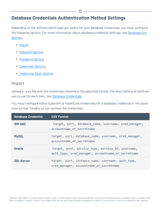 Database Credentials Authentication Method Settings
Depending on the authentication type you select for your database credentials, you must configure
the following options. For more information about database credential settings, see Database Cre-
dentials.
l Import
l CyberArk Options
l Password Options
l Lieberman Options
l Hashicorp Vault Options
Import
Upload a .csv file with the credentials entered in the specified format. For descriptions of valid val-
ues to use for each item, see Database Credentials.
You must configure either CyberArk or HashiCorp credentials for a database credential in the same
scan so that Tenable.sc can retrieve the credentials.
Database Credential CSV Format
IBM DB2 target, port, database_name, username, cred_manager,
accountname_or_secretname
MySQL target, port, database_name, username, cred_manager,
accountname_or_secretname
Oracle target, port, service_type, service_ID, username,
auth_type, cred_manager, accountname_or_secretname
SQL Server target, port, instance_name, username, auth_type,
cred_manager, accountname_or_secretname
Copyright © 2022 Tenable, Inc. All rights reserved. Tenable, Tenable.io, Tenable Network Security, Nessus, SecurityCenter, SecurityCenter Continuous View and Log Correlation Engine are registered trade-
marks of Tenable,Inc. Tenable.sc, Tenable.ot, Lumin, Indegy, Assure, and The Cyber Exposure Company are trademarks of Tenable, Inc. All other products or services are trademarks of their respective
 