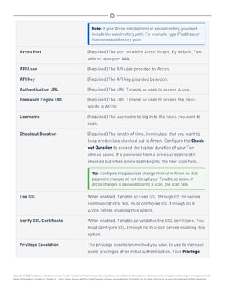 Note: If your Arcon installation is in a subdirectory, you must
include the subdirectory path. For example, type IP address or
hostname/subdirectory path.
Arcon Port (Required) The port on which Arcon listens. By default, Ten-
able.sc uses port 444.
API User (Required) The API user provided by Arcon.
API Key (Required) The API key provided by Arcon.
Authentication URL (Required) The URL Tenable.sc uses to access Arcon.
Password Engine URL (Required) The URL Tenable.sc uses to access the pass-
words in Arcon.
Username (Required) The username to log in to the hosts you want to
scan.
Checkout Duration (Required) The length of time, in minutes, that you want to
keep credentials checked out in Arcon. Configure the Check-
out Duration to exceed the typical duration of your Ten-
able.sc scans. If a password from a previous scan is still
checked out when a new scan begins, the new scan fails.
Tip: Configure the password change interval in Arcon so that
password changes do not disrupt your Tenable.sc scans. If
Arcon changes a password during a scan, the scan fails.
Use SSL When enabled, Tenable.sc uses SSL through IIS for secure
communications. You must configure SSL through IIS in
Arcon before enabling this option.
Verify SSL Certificate When enabled, Tenable.sc validates the SSL certificate. You
must configure SSL through IIS in Arcon before enabling this
option.
Privilege Escalation The privilege escalation method you want to use to increase
users' privileges after initial authentication. Your Privilege
Copyright © 2022 Tenable, Inc. All rights reserved. Tenable, Tenable.io, Tenable Network Security, Nessus, SecurityCenter, SecurityCenter Continuous View and Log Correlation Engine are registered trade-
marks of Tenable,Inc. Tenable.sc, Tenable.ot, Lumin, Indegy, Assure, and The Cyber Exposure Company are trademarks of Tenable, Inc. All other products or services are trademarks of their respective
 