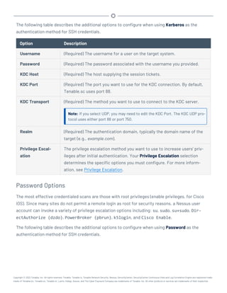 The following table describes the additional options to configure when using Kerberos as the
authentication method for SSH credentials.
Option Description
Username (Required) The username for a user on the target system.
Password (Required) The password associated with the username you provided.
KDC Host (Required) The host supplying the session tickets.
KDC Port (Required) The port you want to use for the KDC connection. By default,
Tenable.sc uses port 88.
KDC Transport (Required) The method you want to use to connect to the KDC server.
Note: If you select UDP, you may need to edit the KDC Port. The KDC UDP pro-
tocol uses either port 88 or port 750.
Realm (Required) The authentication domain, typically the domain name of the
target (e.g., example.com).
Privilege Escal-
ation
The privilege escalation method you want to use to increase users' priv-
ileges after initial authentication. Your Privilege Escalation selection
determines the specific options you must configure. For more inform-
ation, see Privilege Escalation.
Password Options
The most effective credentialed scans are those with root privileges (enable privileges, for Cisco
IOS). Since many sites do not permit a remote login as root for security reasons, a Nessus user
account can invoke a variety of privilege escalation options including: su, sudo, su+sudo, Dir-
ectAuthorize (dzdo), PowerBroker (pbrun), k5login, and Cisco Enable.
The following table describes the additional options to configure when using Password as the
authentication method for SSH credentials.
Copyright © 2022 Tenable, Inc. All rights reserved. Tenable, Tenable.io, Tenable Network Security, Nessus, SecurityCenter, SecurityCenter Continuous View and Log Correlation Engine are registered trade-
marks of Tenable,Inc. Tenable.sc, Tenable.ot, Lumin, Indegy, Assure, and The Cyber Exposure Company are trademarks of Tenable, Inc. All other products or services are trademarks of their respective
 