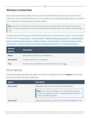 Windows Credentials
Nessus has vulnerability checks that can use a Microsoft Windows domain account to find local
information from a remote Windows host. For example, using credentials enables Nessus to determ-
ine if important security patches have been applied.
Tip: Using a non-administrator account will greatly affect the quality of the scan results. Often it makes
sense to create a special Nessus user with administrative privileges that is used solely for scheduled scan-
ning.
Configure the following options for Windows credentials, including options specific for your authen-
tication method: Arcon Options, Centrify Options, CyberArk Vault (Legacy) Options, CyberArk Vault
Options, Hashicorp Vault Options, Kerberos Options, LM Hash Options, NTLM Hash Options, Pass-
word Options, Thycotic Secret Server Options, BeyondTrust Options, and Lieberman Options.
General
Options
Description
Name (Required) A name for the credential.
Description A description for the credential.
Tag A tag for the credential. For more information, see Tags.
Arcon Options
The following table describes the additional options to configure when using Arcon as the authen-
tication method for Windows credentials.
Option Description
Arcon Host (Required) The Arcon IP address or DNS address.
Note: If your Arcon installation is in a subdirectory, you must
include the subdirectory path. For example, type IP address or
hostname/subdirectory path.
Arcon Port (Required) The port on which Arcon listens. By default, Ten-
Copyright © 2022 Tenable, Inc. All rights reserved. Tenable, Tenable.io, Tenable Network Security, Nessus, SecurityCenter, SecurityCenter Continuous View and Log Correlation Engine are registered trade-
marks of Tenable,Inc. Tenable.sc, Tenable.ot, Lumin, Indegy, Assure, and The Cyber Exposure Company are trademarks of Tenable, Inc. All other products or services are trademarks of their respective
 