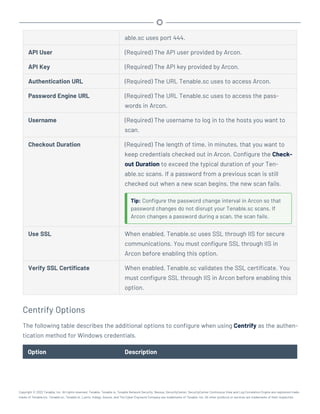 able.sc uses port 444.
API User (Required) The API user provided by Arcon.
API Key (Required) The API key provided by Arcon.
Authentication URL (Required) The URL Tenable.sc uses to access Arcon.
Password Engine URL (Required) The URL Tenable.sc uses to access the pass-
words in Arcon.
Username (Required) The username to log in to the hosts you want to
scan.
Checkout Duration (Required) The length of time, in minutes, that you want to
keep credentials checked out in Arcon. Configure the Check-
out Duration to exceed the typical duration of your Ten-
able.sc scans. If a password from a previous scan is still
checked out when a new scan begins, the new scan fails.
Tip: Configure the password change interval in Arcon so that
password changes do not disrupt your Tenable.sc scans. If
Arcon changes a password during a scan, the scan fails.
Use SSL When enabled, Tenable.sc uses SSL through IIS for secure
communications. You must configure SSL through IIS in
Arcon before enabling this option.
Verify SSL Certificate When enabled, Tenable.sc validates the SSL certificate. You
must configure SSL through IIS in Arcon before enabling this
option.
Centrify Options
The following table describes the additional options to configure when using Centrify as the authen-
tication method for Windows credentials.
Option Description
Copyright © 2022 Tenable, Inc. All rights reserved. Tenable, Tenable.io, Tenable Network Security, Nessus, SecurityCenter, SecurityCenter Continuous View and Log Correlation Engine are registered trade-
marks of Tenable,Inc. Tenable.sc, Tenable.ot, Lumin, Indegy, Assure, and The Cyber Exposure Company are trademarks of Tenable, Inc. All other products or services are trademarks of their respective
 