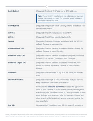 Centrify Host (Required) The Centrify IP address or DNS address.
Note: If your Centrify installation is in a subdirectory, you must
include the subdirectory path. For example, type IP address or
hostname/subdirectory path.
Centrify Port (Required) The port on which Centrify listens. By default, Ten-
able.sc uses port 443.
API User (Required) The API user provided by Centrify.
API Key (Required) The API key provided by Centrify.
Tenant (Required) The Centrify tenant associated with the API. By
default, Tenable.sc uses centrify.
Authentication URL (Required) The URL Tenable.sc uses to access Centrify. By
default, Tenable.sc uses /Security.
Password Query URL (Required) The URL Tenable.sc uses to query the passwords
in Centrify. By default, Tenable.sc uses /RedRock.
Password Engine URL (Required) The URL Tenable.sc uses to access the pass-
words in Centrify. By default, Tenable.sc uses /Server-
Manage.
Username (Required) The username to log in to the hosts you want to
scan.
Checkout Duration (Required) The length of time, in minutes, that you want to
keep credentials checked out in Centrify.
Configure the Checkout Duration to exceed the typical dur-
ation of your Tenable.sc scans so that password changes do
not disrupt your Tenable.sc scans. If Centrify changes a pass-
word during a scan, the scan fails. If a password from a pre-
vious scan is still checked out when a new scan begins, the
new scan fails.
Use SSL When enabled, Tenable.sc uses SSL through IIS for secure
Copyright © 2022 Tenable, Inc. All rights reserved. Tenable, Tenable.io, Tenable Network Security, Nessus, SecurityCenter, SecurityCenter Continuous View and Log Correlation Engine are registered trade-
marks of Tenable,Inc. Tenable.sc, Tenable.ot, Lumin, Indegy, Assure, and The Cyber Exposure Company are trademarks of Tenable, Inc. All other products or services are trademarks of their respective
 