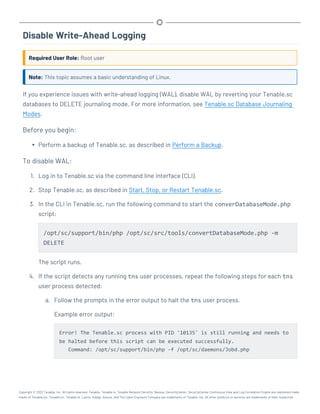Disable Write-Ahead Logging
Required User Role: Root user
Note: This topic assumes a basic understanding of Linux.
If you experience issues with write-ahead logging (WAL), disable WAL by reverting your Tenable.sc
databases to DELETE journaling mode. For more information, see Tenable.sc Database Journaling
Modes.
Before you begin:
l Perform a backup of Tenable.sc, as described in Perform a Backup.
To disable WAL:
1. Log in to Tenable.sc via the command line interface (CLI).
2. Stop Tenable.sc, as described in Start, Stop, or Restart Tenable.sc.
3. In the CLI in Tenable.sc, run the following command to start the converDatabaseMode.php
script:
/opt/sc/support/bin/php /opt/sc/src/tools/convertDatabaseMode.php -m
DELETE
The script runs.
4. If the script detects any running tns user processes, repeat the following steps for each tns
user process detected:
a. Follow the prompts in the error output to halt the tns user process.
Example error output:
Error! The Tenable.sc process with PID '10135' is still running and needs to
be halted before this script can be executed successfully.
Command: /opt/sc/support/bin/php -f /opt/sc/daemons/Jobd.php
Copyright © 2022 Tenable, Inc. All rights reserved. Tenable, Tenable.io, Tenable Network Security, Nessus, SecurityCenter, SecurityCenter Continuous View and Log Correlation Engine are registered trade-
marks of Tenable,Inc. Tenable.sc, Tenable.ot, Lumin, Indegy, Assure, and The Cyber Exposure Company are trademarks of Tenable, Inc. All other products or services are trademarks of their respective
 