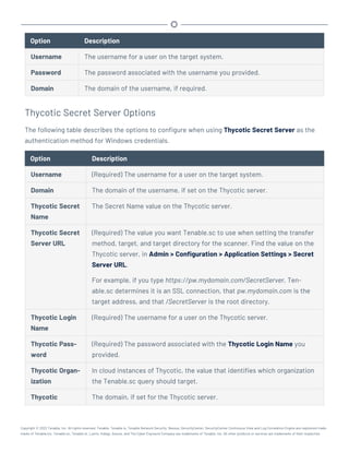 Option Description
Username The username for a user on the target system.
Password The password associated with the username you provided.
Domain The domain of the username, if required.
Thycotic Secret Server Options
The following table describes the options to configure when using Thycotic Secret Server as the
authentication method for Windows credentials.
Option Description
Username (Required) The username for a user on the target system.
Domain The domain of the username, if set on the Thycotic server.
Thycotic Secret
Name
The Secret Name value on the Thycotic server.
Thycotic Secret
Server URL
(Required) The value you want Tenable.sc to use when setting the transfer
method, target, and target directory for the scanner. Find the value on the
Thycotic server, in Admin > Configuration > Application Settings > Secret
Server URL.
For example, if you type https://pw.mydomain.com/SecretServer, Ten-
able.sc determines it is an SSL connection, that pw.mydomain.com is the
target address, and that /SecretServer is the root directory.
Thycotic Login
Name
(Required) The username for a user on the Thycotic server.
Thycotic Pass-
word
(Required) The password associated with the Thycotic Login Name you
provided.
Thycotic Organ-
ization
In cloud instances of Thycotic, the value that identifies which organization
the Tenable.sc query should target.
Thycotic The domain, if set for the Thycotic server.
Copyright © 2022 Tenable, Inc. All rights reserved. Tenable, Tenable.io, Tenable Network Security, Nessus, SecurityCenter, SecurityCenter Continuous View and Log Correlation Engine are registered trade-
marks of Tenable,Inc. Tenable.sc, Tenable.ot, Lumin, Indegy, Assure, and The Cyber Exposure Company are trademarks of Tenable, Inc. All other products or services are trademarks of their respective
 