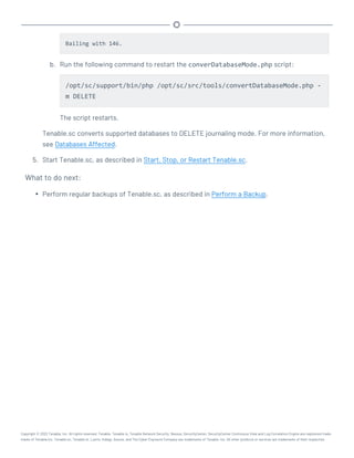 Bailing with 146.
b. Run the following command to restart the converDatabaseMode.php script:
/opt/sc/support/bin/php /opt/sc/src/tools/convertDatabaseMode.php -
m DELETE
The script restarts.
Tenable.sc converts supported databases to DELETE journaling mode. For more information,
see Databases Affected.
5. Start Tenable.sc, as described in Start, Stop, or Restart Tenable.sc.
What to do next:
l Perform regular backups of Tenable.sc, as described in Perform a Backup.
Copyright © 2022 Tenable, Inc. All rights reserved. Tenable, Tenable.io, Tenable Network Security, Nessus, SecurityCenter, SecurityCenter Continuous View and Log Correlation Engine are registered trade-
marks of Tenable,Inc. Tenable.sc, Tenable.ot, Lumin, Indegy, Assure, and The Cyber Exposure Company are trademarks of Tenable, Inc. All other products or services are trademarks of their respective
 