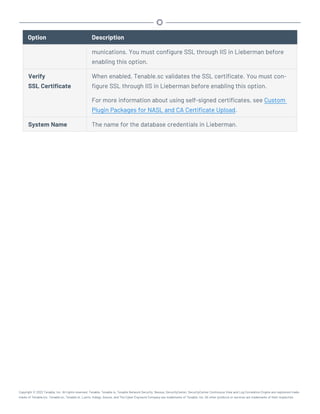 Option Description
munications. You must configure SSL through IIS in Lieberman before
enabling this option.
Verify
SSL Certificate
When enabled, Tenable.sc validates the SSL certificate. You must con-
figure SSL through IIS in Lieberman before enabling this option.
For more information about using self-signed certificates, see Custom
Plugin Packages for NASL and CA Certificate Upload.
System Name The name for the database credentials in Lieberman.
Copyright © 2022 Tenable, Inc. All rights reserved. Tenable, Tenable.io, Tenable Network Security, Nessus, SecurityCenter, SecurityCenter Continuous View and Log Correlation Engine are registered trade-
marks of Tenable,Inc. Tenable.sc, Tenable.ot, Lumin, Indegy, Assure, and The Cyber Exposure Company are trademarks of Tenable, Inc. All other products or services are trademarks of their respective
 