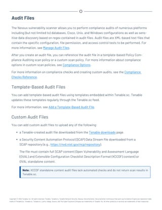 Audit Files
The Nessus vulnerability scanner allows you to perform compliance audits of numerous platforms
including (but not limited to) databases, Cisco, Unix, and Windows configurations as well as sens-
itive data discovery based on regex contained in audit files. Audit files are XML-based text files that
contain the specific configuration, file permission, and access control tests to be performed. For
more information, see Manage Audit Files.
After you create an audit file, you can reference the audit file in a template-based Policy Com-
pliance Auditing scan policy or a custom scan policy. For more information about compliance
options in custom scan policies, see Compliance Options.
For more information on compliance checks and creating custom audits, see the Compliance
Checks Reference.
Template-Based Audit Files
You can add template-based audit files using templates embedded within Tenable.sc. Tenable
updates these templates regularly through the Tenable.sc feed.
For more information, see Add a Template-Based Audit File.
Custom Audit Files
You can add custom audit files to upload any of the following:
l a Tenable-created audit file downloaded from the Tenable downloads page.
l a Security Content Automation Protocol (SCAP) Data Stream file downloaded from a
SCAP repository (e.g., https://nvd.nist.gov/ncp/repository).
The file must contain full SCAP content (Open Vulnerability and Assessment Language
(OVAL) and Extensible Configuration Checklist Description Format (XCCDF) content) or
OVAL standalone content.
Note: XCCDF standalone content audit files lack automated checks and do not return scan results in
Tenable.sc.
Copyright © 2022 Tenable, Inc. All rights reserved. Tenable, Tenable.io, Tenable Network Security, Nessus, SecurityCenter, SecurityCenter Continuous View and Log Correlation Engine are registered trade-
marks of Tenable,Inc. Tenable.sc, Tenable.ot, Lumin, Indegy, Assure, and The Cyber Exposure Company are trademarks of Tenable, Inc. All other products or services are trademarks of their respective
 