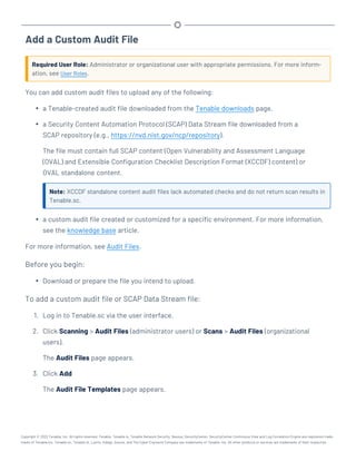 Add a Custom Audit File
Required User Role: Administrator or organizational user with appropriate permissions. For more inform-
ation, see User Roles.
You can add custom audit files to upload any of the following:
l a Tenable-created audit file downloaded from the Tenable downloads page.
l a Security Content Automation Protocol (SCAP) Data Stream file downloaded from a
SCAP repository (e.g., https://nvd.nist.gov/ncp/repository).
The file must contain full SCAP content (Open Vulnerability and Assessment Language
(OVAL) and Extensible Configuration Checklist Description Format (XCCDF) content) or
OVAL standalone content.
Note: XCCDF standalone content audit files lack automated checks and do not return scan results in
Tenable.sc.
l a custom audit file created or customized for a specific environment. For more information,
see the knowledge base article.
For more information, see Audit Files.
Before you begin:
l Download or prepare the file you intend to upload.
To add a custom audit file or SCAP Data Stream file:
1. Log in to Tenable.sc via the user interface.
2. Click Scanning > Audit Files (administrator users) or Scans > Audit Files (organizational
users).
The Audit Files page appears.
3. Click Add
The Audit File Templates page appears.
Copyright © 2022 Tenable, Inc. All rights reserved. Tenable, Tenable.io, Tenable Network Security, Nessus, SecurityCenter, SecurityCenter Continuous View and Log Correlation Engine are registered trade-
marks of Tenable,Inc. Tenable.sc, Tenable.ot, Lumin, Indegy, Assure, and The Cyber Exposure Company are trademarks of Tenable, Inc. All other products or services are trademarks of their respective
 