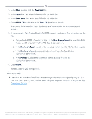 4. In the Other section, click the Advanced tile.
5. In the Name box, type a descriptive name for the audit file.
6. In the Description box, type a description for the audit file.
7. Click Choose File and browse to the Audit File you want to upload.
The system uploads the file. If you uploaded a SCAP Data Stream file, additional options
appear.
8. If you uploaded a Data Stream file with full SCAP content, continue configuring options for the
file:
a. If you uploaded SCAP 1.2 content or later, in the Data Stream Name box, select the Data
Stream identifier found in the SCAP 1.2 Data Stream content.
b. In the Benchmark Type box, select the operating system that the SCAP content targets.
c. In the Benchmark Name box, select the benchmark identifier found in the
SCAP XCCDF component.
d. In the Profile box, select the benchmark profile identifier found in the
SCAP XCCDF component.
9. Click Submit.
Tenable.sc saves your configuration.
What to do next:
l Reference the audit file in a template-based Policy Compliance Auditing scan policy or a cus-
tom scan policy. For more information about compliance options in custom scan policies, see
Compliance Options.
Copyright © 2022 Tenable, Inc. All rights reserved. Tenable, Tenable.io, Tenable Network Security, Nessus, SecurityCenter, SecurityCenter Continuous View and Log Correlation Engine are registered trade-
marks of Tenable,Inc. Tenable.sc, Tenable.ot, Lumin, Indegy, Assure, and The Cyber Exposure Company are trademarks of Tenable, Inc. All other products or services are trademarks of their respective
 