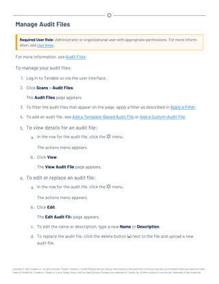 Manage Audit Files
Required User Role: Administrator or organizational user with appropriate permissions. For more inform-
ation, see User Roles.
For more information, see Audit Files.
To manage your audit files:
1. Log in to Tenable.sc via the user interface.
2. Click Scans > Audit Files.
The Audit Files page appears.
3. To filter the audit files that appear on the page, apply a filter as described in Apply a Filter.
4. To add an audit file, see Add a Template-Based Audit File or Add a Custom Audit File.
5. To view details for an audit file:
a. In the row for the audit file, click the menu.
The actions menu appears.
b. Click View.
The View Audit File page appears.
6. To edit or replace an audit file:
a. In the row for the audit file, click the menu.
The actions menu appears.
b. Click Edit.
The Edit Audit File page appears.
c. To edit the name or description, type a new Name or Description.
d. To replace the audit file, click the delete button ( ) next to the file and upload a new
audit file.
Copyright © 2022 Tenable, Inc. All rights reserved. Tenable, Tenable.io, Tenable Network Security, Nessus, SecurityCenter, SecurityCenter Continuous View and Log Correlation Engine are registered trade-
marks of Tenable,Inc. Tenable.sc, Tenable.ot, Lumin, Indegy, Assure, and The Cyber Exposure Company are trademarks of Tenable, Inc. All other products or services are trademarks of their respective
 