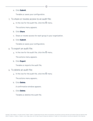 e. Click Submit.
Tenable.sc saves your configuration.
7. To share or revoke access to an audit file:
a. In the row for the audit file, click the menu.
The actions menu appears.
b. Click Share.
c. Share or revoke access for each group in your organization.
d. Click Submit.
Tenable.sc saves your configuration.
8. To export an audit file:
a. In the row for the audit file, click the menu.
The actions menu appears.
b. Click Export.
Tenable.sc exports the audit file.
9. To delete an audit file:
a. In the row for the audit file, click the menu
The actions menu appears..
b. Click Delete.
A confirmation window appears.
c. Click Delete.
Tenable.sc deletes the audit file.
Copyright © 2022 Tenable, Inc. All rights reserved. Tenable, Tenable.io, Tenable Network Security, Nessus, SecurityCenter, SecurityCenter Continuous View and Log Correlation Engine are registered trade-
marks of Tenable,Inc. Tenable.sc, Tenable.ot, Lumin, Indegy, Assure, and The Cyber Exposure Company are trademarks of Tenable, Inc. All other products or services are trademarks of their respective
 