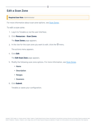 Edit a Scan Zone
Required User Role: Administrator
For more information about scan zone options, see Scan Zones.
To edit a scan zone:
1. Log in to Tenable.sc via the user interface.
2. Click Resources > Scan Zones.
The Scan Zones page appears.
3. In the row for the scan zone you want to edit, click the menu.
The actions menu appears.
4. Click Edit.
The Edit Scan Zone page appears.
5. Modify the following scan zone options. For more information, see Scan Zones.
l Name
l Description
l Ranges
l Scanners
6. Click Submit.
Tenable.sc saves your configuration.
Copyright © 2022 Tenable, Inc. All rights reserved. Tenable, Tenable.io, Tenable Network Security, Nessus, SecurityCenter, SecurityCenter Continuous View and Log Correlation Engine are registered trade-
marks of Tenable,Inc. Tenable.sc, Tenable.ot, Lumin, Indegy, Assure, and The Cyber Exposure Company are trademarks of Tenable, Inc. All other products or services are trademarks of their respective
 
