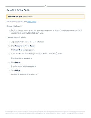 Delete a Scan Zone
Required User Role: Administrator
For more information, see Scan Zones.
Before you begin:
l Confirm that no scans target the scan zone you want to delete. Tenable.sc scans may fail if
you delete an actively targeted scan zone.
To delete a scan zone:
1. Log in to Tenable.sc via the user interface.
2. Click Resources > Scan Zones.
The Scan Zones page appears.
3. In the row for the scan zone you want to delete, click the menu.
The actions menu appears.
4. Click Delete.
A confirmation window appears.
5. Click Delete.
Tenable.sc deletes the scan zone.
Copyright © 2022 Tenable, Inc. All rights reserved. Tenable, Tenable.io, Tenable Network Security, Nessus, SecurityCenter, SecurityCenter Continuous View and Log Correlation Engine are registered trade-
marks of Tenable,Inc. Tenable.sc, Tenable.ot, Lumin, Indegy, Assure, and The Cyber Exposure Company are trademarks of Tenable, Inc. All other products or services are trademarks of their respective
 