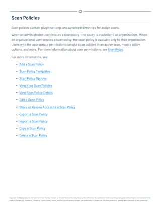 Scan Policies
Scan policies contain plugin settings and advanced directives for active scans.
When an administrator user creates a scan policy, the policy is available to all organizations. When
an organizational user creates a scan policy, the scan policy is available only to their organization.
Users with the appropriate permissions can use scan policies in an active scan, modify policy
options, and more. For more information about user permissions, see User Roles.
For more information, see:
l Add a Scan Policy
l Scan Policy Templates
l Scan Policy Options
l View Your Scan Policies
l View Scan Policy Details
l Edit a Scan Policy
l Share or Revoke Access to a Scan Policy
l Export a Scan Policy
l Import a Scan Policy
l Copy a Scan Policy
l Delete a Scan Policy
Copyright © 2022 Tenable, Inc. All rights reserved. Tenable, Tenable.io, Tenable Network Security, Nessus, SecurityCenter, SecurityCenter Continuous View and Log Correlation Engine are registered trade-
marks of Tenable,Inc. Tenable.sc, Tenable.ot, Lumin, Indegy, Assure, and The Cyber Exposure Company are trademarks of Tenable, Inc. All other products or services are trademarks of their respective
 