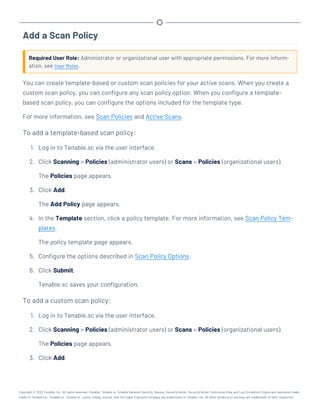Add a Scan Policy
Required User Role: Administrator or organizational user with appropriate permissions. For more inform-
ation, see User Roles.
You can create template-based or custom scan policies for your active scans. When you create a
custom scan policy, you can configure any scan policy option. When you configure a template-
based scan policy, you can configure the options included for the template type.
For more information, see Scan Policies and Active Scans.
To add a template-based scan policy:
1. Log in to Tenable.sc via the user interface.
2. Click Scanning > Policies (administrator users) or Scans > Policies (organizational users).
The Policies page appears.
3. Click Add.
The Add Policy page appears.
4. In the Template section, click a policy template. For more information, see Scan Policy Tem-
plates.
The policy template page appears.
5. Configure the options described in Scan Policy Options.
6. Click Submit.
Tenable.sc saves your configuration.
To add a custom scan policy:
1. Log in to Tenable.sc via the user interface.
2. Click Scanning > Policies (administrator users) or Scans > Policies (organizational users).
The Policies page appears.
3. Click Add.
Copyright © 2022 Tenable, Inc. All rights reserved. Tenable, Tenable.io, Tenable Network Security, Nessus, SecurityCenter, SecurityCenter Continuous View and Log Correlation Engine are registered trade-
marks of Tenable,Inc. Tenable.sc, Tenable.ot, Lumin, Indegy, Assure, and The Cyber Exposure Company are trademarks of Tenable, Inc. All other products or services are trademarks of their respective
 