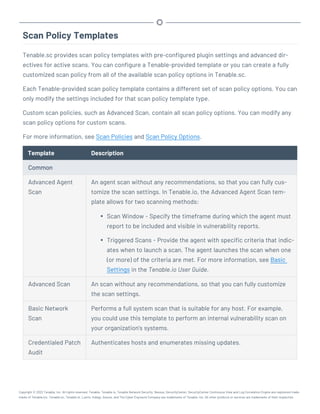 Scan Policy Templates
Tenable.sc provides scan policy templates with pre-configured plugin settings and advanced dir-
ectives for active scans. You can configure a Tenable-provided template or you can create a fully
customized scan policy from all of the available scan policy options in Tenable.sc.
Each Tenable-provided scan policy template contains a different set of scan policy options. You can
only modify the settings included for that scan policy template type.
Custom scan policies, such as Advanced Scan, contain all scan policy options. You can modify any
scan policy options for custom scans.
For more information, see Scan Policies and Scan Policy Options.
Template Description
Common
Advanced Agent
Scan
An agent scan without any recommendations, so that you can fully cus-
tomize the scan settings. In Tenable.io, the Advanced Agent Scan tem-
plate allows for two scanning methods:
l Scan Window - Specify the timeframe during which the agent must
report to be included and visible in vulnerability reports.
l Triggered Scans - Provide the agent with specific criteria that indic-
ates when to launch a scan. The agent launches the scan when one
(or more) of the criteria are met. For more information, see Basic
Settings in the Tenable.io User Guide.
Advanced Scan An scan without any recommendations, so that you can fully customize
the scan settings.
Basic Network
Scan
Performs a full system scan that is suitable for any host. For example,
you could use this template to perform an internal vulnerability scan on
your organization's systems.
Credentialed Patch
Audit
Authenticates hosts and enumerates missing updates.
Copyright © 2022 Tenable, Inc. All rights reserved. Tenable, Tenable.io, Tenable Network Security, Nessus, SecurityCenter, SecurityCenter Continuous View and Log Correlation Engine are registered trade-
marks of Tenable,Inc. Tenable.sc, Tenable.ot, Lumin, Indegy, Assure, and The Cyber Exposure Company are trademarks of Tenable, Inc. All other products or services are trademarks of their respective
 