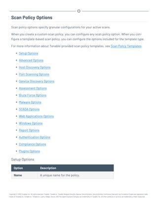 Scan Policy Options
Scan policy options specify granular configurations for your active scans.
When you create a custom scan policy, you can configure any scan policy option. When you con-
figure a template-based scan policy, you can configure the options included for the template type.
For more information about Tenable-provided scan policy templates, see Scan Policy Templates.
l Setup Options
l Advanced Options
l Host Discovery Options
l Port Scanning Options
l Service Discovery Options
l Assessment Options
l Brute Force Options
l Malware Options
l SCADA Options
l Web Applications Options
l Windows Options
l Report Options
l Authentication Options
l Compliance Options
l Plugins Options
Setup Options
Option Description
Name A unique name for the policy.
Copyright © 2022 Tenable, Inc. All rights reserved. Tenable, Tenable.io, Tenable Network Security, Nessus, SecurityCenter, SecurityCenter Continuous View and Log Correlation Engine are registered trade-
marks of Tenable,Inc. Tenable.sc, Tenable.ot, Lumin, Indegy, Assure, and The Cyber Exposure Company are trademarks of Tenable, Inc. All other products or services are trademarks of their respective
 