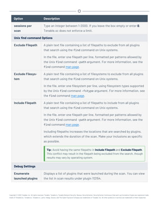 Option Description
sessions per
scan
Type an integer between 1-2000. If you leave the box empty or enter 0,
Tenable.sc does not enforce a limit.
Unix find command Options
Exclude Filepath A plain text file containing a list of filepaths to exclude from all plugins
that search using the find command on Unix systems.
In the file, enter one filepath per line, formatted per patterns allowed by
the Unix find command -path argument. For more information, see the
find command man page.
Exclude Filesys-
tem
A plain text file containing a list of filesystems to exclude from all plugins
that search using the find command on Unix systems.
In the file, enter one filesystem per line, using filesystem types supported
by the Unix find command -fstype argument. For more information, see
the find command man page.
Include Filepath A plain text file containing a list of filepaths to include from all plugins
that search using the find command on Unix systems.
In the file, enter one filepath per line, formatted per patterns allowed by
the Unix find command -path argument. For more information, see the
find command man page.
Including filepaths increases the locations that are searched by plugins,
which extends the duration of the scan. Make your inclusions as specific
as possible.
Tip: Avoid having the same filepaths in Include Filepath and Exclude Filepath.
This conflict may result in the filepath being excluded from the search, though
results may vary by operating system.
Debug Settings
Enumerate
launched plugins
Displays a list of plugins that were launched during the scan. You can view
the list in scan results under plugin 112154.
Copyright © 2022 Tenable, Inc. All rights reserved. Tenable, Tenable.io, Tenable Network Security, Nessus, SecurityCenter, SecurityCenter Continuous View and Log Correlation Engine are registered trade-
marks of Tenable,Inc. Tenable.sc, Tenable.ot, Lumin, Indegy, Assure, and The Cyber Exposure Company are trademarks of Tenable, Inc. All other products or services are trademarks of their respective
 