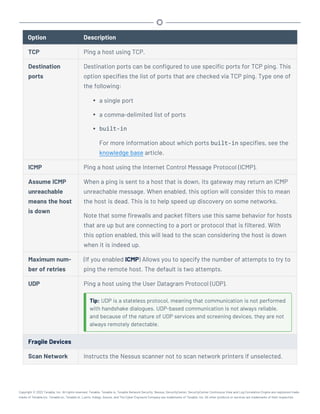 Option Description
TCP Ping a host using TCP.
Destination
ports
Destination ports can be configured to use specific ports for TCP ping. This
option specifies the list of ports that are checked via TCP ping. Type one of
the following:
l a single port
l a comma-delimited list of ports
l built-in
For more information about which ports built-in specifies, see the
knowledge base article.
ICMP Ping a host using the Internet Control Message Protocol (ICMP).
Assume ICMP
unreachable
means the host
is down
When a ping is sent to a host that is down, its gateway may return an ICMP
unreachable message. When enabled, this option will consider this to mean
the host is dead. This is to help speed up discovery on some networks.
Note that some firewalls and packet filters use this same behavior for hosts
that are up but are connecting to a port or protocol that is filtered. With
this option enabled, this will lead to the scan considering the host is down
when it is indeed up.
Maximum num-
ber of retries
(If you enabled ICMP) Allows you to specify the number of attempts to try to
ping the remote host. The default is two attempts.
UDP Ping a host using the User Datagram Protocol (UDP).
Tip: UDP is a stateless protocol, meaning that communication is not performed
with handshake dialogues. UDP-based communication is not always reliable,
and because of the nature of UDP services and screening devices, they are not
always remotely detectable.
Fragile Devices
Scan Network Instructs the Nessus scanner not to scan network printers if unselected.
Copyright © 2022 Tenable, Inc. All rights reserved. Tenable, Tenable.io, Tenable Network Security, Nessus, SecurityCenter, SecurityCenter Continuous View and Log Correlation Engine are registered trade-
marks of Tenable,Inc. Tenable.sc, Tenable.ot, Lumin, Indegy, Assure, and The Cyber Exposure Company are trademarks of Tenable, Inc. All other products or services are trademarks of their respective
 