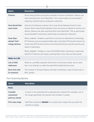 Option Description
Printers Since many printers are prone to denial of service conditions, Nessus can
skip scanning them once identified. This is particularly recommended if
scanning is performed on production networks.
Scan Novell Net-
ware hosts
Instructs the Nessus scanner not to scan Novel Netware hosts if unse-
lected. Since many Novell Netware hosts are prone to denial of service con-
ditions, Nessus can skip scanning them once identified. This is particularly
recommended if scanning is performed on production networks.
Scan Oper-
ational Tech-
nology devices
When enabled, Tenable.sc performs a full scan of Operational Technology
(OT) devices such as programmable logic controllers (PLCs) and remote ter-
minal units (RTUs) that monitor environmental factors and the activity and
state of machinery.
When disabled, Tenable.sc uses ICS/SCADA Smart Scanning to cautiously
identify OT devices and stops scanning them once they are discovered.
Wake-on-LAN
List of MAC
addresses
Wake on Lan (WOL) packets will be sent to the hosts listed, one on each
line, in an attempt to wake the specified host(s) during a scan.
Boot time wait
(in minutes)
The number of minutes Nessus will wait to attempt a scan of hosts sent a
WOL packet.
Port Scanning Options
Option Description
Ports
Consider
unscanned
ports as closed
If a port is not scanned with a selected port scanner (for example, out of
the range specified), the scanner will consider it closed.
Port scan range Specifies a keyword (default) or a custom port range that you want the
scanner to target.
Copyright © 2022 Tenable, Inc. All rights reserved. Tenable, Tenable.io, Tenable Network Security, Nessus, SecurityCenter, SecurityCenter Continuous View and Log Correlation Engine are registered trade-
marks of Tenable,Inc. Tenable.sc, Tenable.ot, Lumin, Indegy, Assure, and The Cyber Exposure Company are trademarks of Tenable, Inc. All other products or services are trademarks of their respective
 