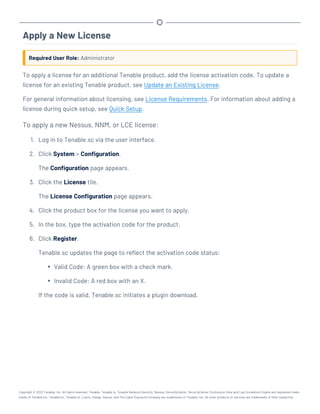 Apply a New License
Required User Role: Administrator
To apply a license for an additional Tenable product, add the license activation code. To update a
license for an existing Tenable product, see Update an Existing License.
For general information about licensing, see License Requirements. For information about adding a
license during quick setup, see Quick Setup.
To apply a new Nessus, NNM, or LCE license:
1. Log in to Tenable.sc via the user interface.
2. Click System > Configuration.
The Configuration page appears.
3. Click the License tile.
The License Configuration page appears.
4. Click the product box for the license you want to apply.
5. In the box, type the activation code for the product.
6. Click Register.
Tenable.sc updates the page to reflect the activation code status:
l Valid Code: A green box with a check mark.
l Invalid Code: A red box with an X.
If the code is valid, Tenable.sc initiates a plugin download.
Copyright © 2022 Tenable, Inc. All rights reserved. Tenable, Tenable.io, Tenable Network Security, Nessus, SecurityCenter, SecurityCenter Continuous View and Log Correlation Engine are registered trade-
marks of Tenable,Inc. Tenable.sc, Tenable.ot, Lumin, Indegy, Assure, and The Cyber Exposure Company are trademarks of Tenable, Inc. All other products or services are trademarks of their respective
 