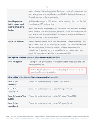 hash, followed by the description. If any matches are found when scan-
ning a target and a description was provided for the hash, the descrip-
tion will show up in the scan results.
Provide your own
list of known good
MD5/SHA1/SHA256
hashes
Additional known good MD5 hashes can be uploaded via a text file that
contains one MD5 hash per line.
If you want to add a description for each hash, type a comma after the
hash, followed by the description. If any matches are found when scan-
ning a target and a description was provided for the hash, the descrip-
tion will show up in the scan results.
Hosts file allowlist Nessus checks system hosts files for signs of a compromise (e.g., Plu-
gin ID 23910). This option allows you to upload a file containing a list of
IPs and hostnames that will be ignored by Nessus during a scan.
Include one IP address and hostname (formatted identically to your
hosts file on the target) per line in a regular text file.
File System Scanning (available when Malware scan is enabled)
Scan file system Turning on this option allows you to scan system directories and files
on host computers.
Caution: Enabling this setting in scans targeting 10 or more hosts could
result in performance degradation.
Directories (available when File System Scanning is enabled)
Scan %Sys-
temroot%
Enable file system scanning to scan %Systemroot%.
Scan %Pro-
gramFiles%
Enable file system scanning to scan %ProgramFiles%.
Scan %ProgramFiles
(x86)%
Enable file system scanning to scan %ProgramFiles(x86)%.
Scan %Pro-
gramData%
Enable file system scanning to scan %ProgramData%.
Copyright © 2022 Tenable, Inc. All rights reserved. Tenable, Tenable.io, Tenable Network Security, Nessus, SecurityCenter, SecurityCenter Continuous View and Log Correlation Engine are registered trade-
marks of Tenable,Inc. Tenable.sc, Tenable.ot, Lumin, Indegy, Assure, and The Cyber Exposure Company are trademarks of Tenable, Inc. All other products or services are trademarks of their respective
 