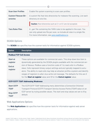 Scan User Profiles Enable file system scanning to scan user profiles.
Custom Filescan Dir-
ectories
A custom file that lists directories for malware file scanning. List each
directory on one line.
Caution: Root directories such as C: or D: are not accepted.
Yara Rules Files A .yar file containing the YARA rules to be applied in the scan. You
can only upload one file per scan, so include all rules in a single file.
For more information, see yara.readthedocs.io.
SCADA Options
The SCADA tab specifies how the scanner tests for information against SCADA systems.
Option Description
Modbus/TCP Coil Access
Start at
register
End at
register
These options are available for commercial users. This drop-down box item is
dynamically generated by the SCADA plugins available with the commercial ver-
sion of Nessus. Modbus uses a function code of 1 to read coils in a Modbus
slave. Coils represent binary output settings and are typically mapped to actu-
ators. The ability to read coils may help an attacker profile a system and identify
ranges of registers to alter via a write coil message. The defaults for this are 0
for the Start at register value and 16 for the End at register value.
ICCP/COTP TSAP Addressing Weakness
Start COTP
TSAP
Stop COTP
TSAP
The ICCP/COTP TSAP Addressing menu determines a Connection Oriented
Transport Protocol (COTP) Transport Service Access Points (TSAP) value on an
ICCP server by trying possible values. The start and stop values are set to 8 by
default.
Web Applications Options
The Web Applications tab specifies how the scanner tests for information against web server
applications.
Copyright © 2022 Tenable, Inc. All rights reserved. Tenable, Tenable.io, Tenable Network Security, Nessus, SecurityCenter, SecurityCenter Continuous View and Log Correlation Engine are registered trade-
marks of Tenable,Inc. Tenable.sc, Tenable.ot, Lumin, Indegy, Assure, and The Cyber Exposure Company are trademarks of Tenable, Inc. All other products or services are trademarks of their respective
 